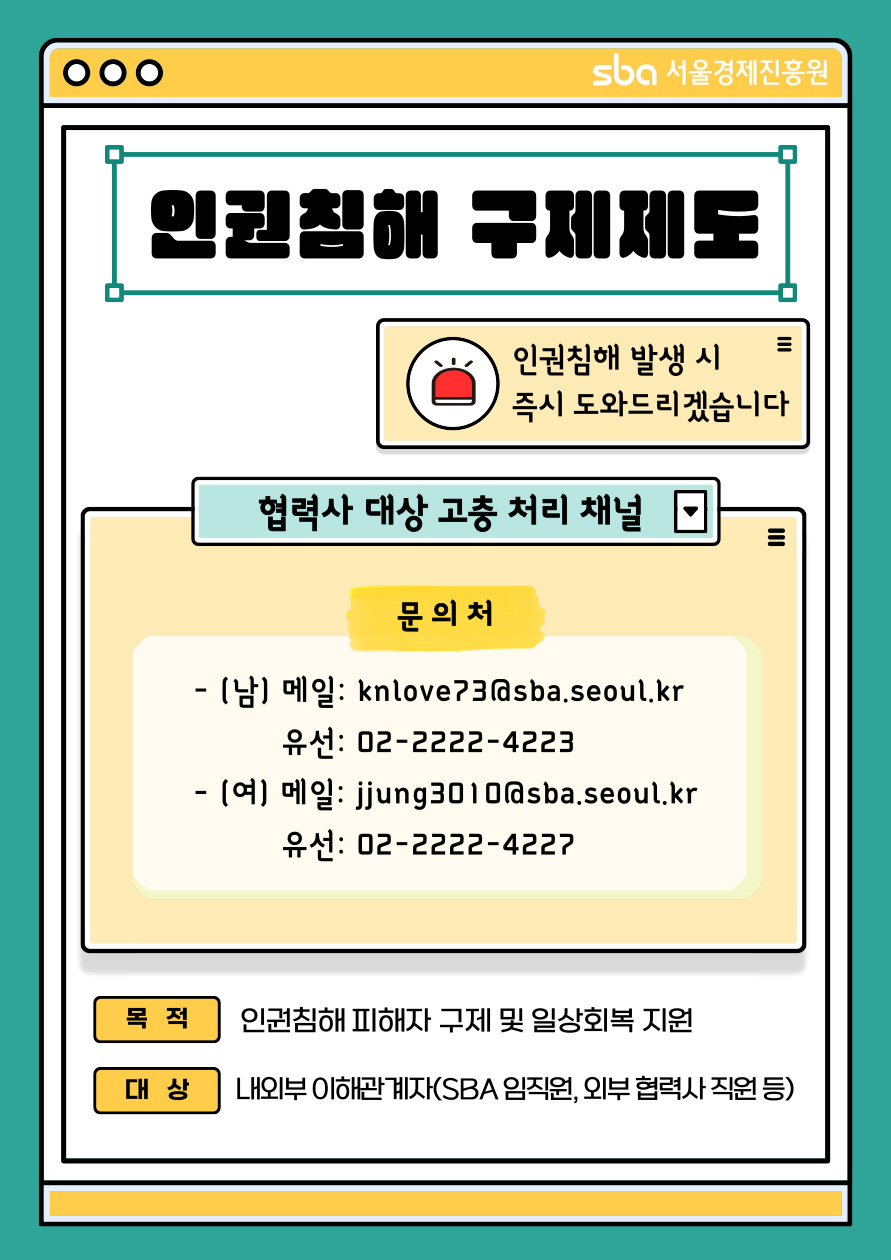 SBA 서울경제진흥원 / 인권침해 구제제도 / 인권침해 발생 시 즉시 도와드리겠습니다 / 협력사 대상 고충 처리 채널 / 문의처 : (남) 메일 : knlove73@sba.seoul.kr 유선 : 02-2222-4223 / (여) 메일 : jjung3010@sba.seoul.kr 유선 : 02-2222-4227 / 목적 : 인권ㅊ미해 피해자 구제 및 일상회복 지원 / 대상 : 내외부 이해관계자(SBA 임직원, 외부 협력사 직원 등)