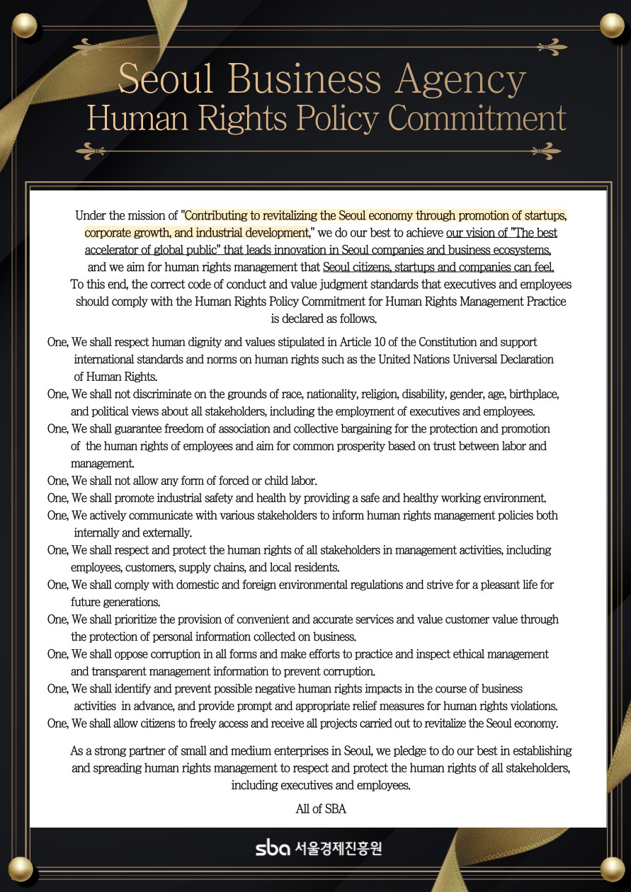 Seoul Business Agency Human Rights Policy Commitment / Under the mission of Contributing to revitalizing the Seoul economy through promotion of startups, corporate growth, and industrial development, we do our best to achieve our vision of The best accelerator of global public that leads innovation in Seoul companies and business ecosystems, and we aim for human rights management that Seoul citizens, startups and companies can feel. To this end, the correct code of conduct and value judgment standards that executives and employees should comply with the Human Rights Policy Commitment for Human Rights Management Practice is declared as follows. One, We shall respect human dignity and values stipulated in Article 10 of the Constitution and support international standards and norms on human rights such as the United Nations Universal Declaration of Human Rights. One, We shall not discriminate on the grounds of race, nationality, religion, disability, gender, age, birthplace, and political views about all stakeholders, including the employment of executives and employees. One, We shall guarantee freedom of association and collective bargaining for the protection and promotion of the human rights of employees and aim for common prosperity based on trust between labor and management. One, We shall not allow any form of forced or child labor. One, We shall promote industrial safety and health by providing a safe and healthy working environment. One, We actively communicate with various stakeholders to inform human rights management policies both internally and externally. One, We shall respect and protect the human rights of all stakeholders in management activities, including employees, customers, supply chains, and local residents. One, We shall comply with domestic and foreign environmental regulations and strive for a pleasant life for future generations. One, We shall prioritize the provision of convenient and accurate services and value customer value through the protection of personal information collected on business. One, We shall oppose corruption in all forms and make efforts to practice and inspect ethical management and transparent management information to prevent corruption. One, We shall identify and prevent possible negative human rights impacts in the course of business activities in advance, and provide prompt and appropriate relief measures for human rights violations. One, We shall allow citizens to freely access and receive all projects carried out to revitalize the Seoul economy. As a strong partner of small and medium enterprises in Seoul, we pledge to do our best in establishing and spreading human rights management to respect and protect the human rights of all stakeholders, including executives and employees. All of SBA sba 서울경제진흥원